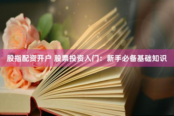 股指配资开户 股票投资入门：新手必备基础知识