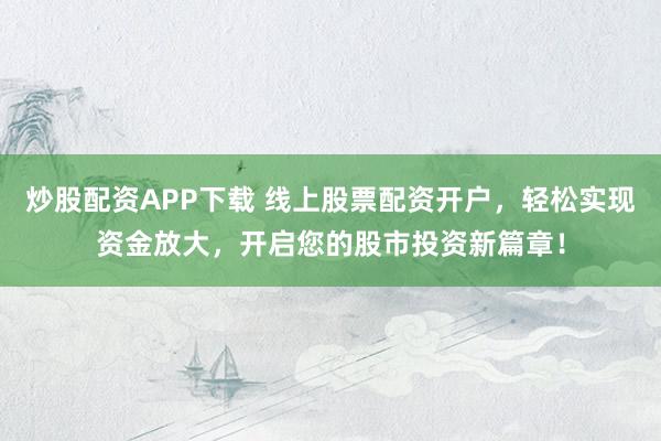 炒股配资APP下载 线上股票配资开户，轻松实现资金放大，开启您的股市投资新篇章！