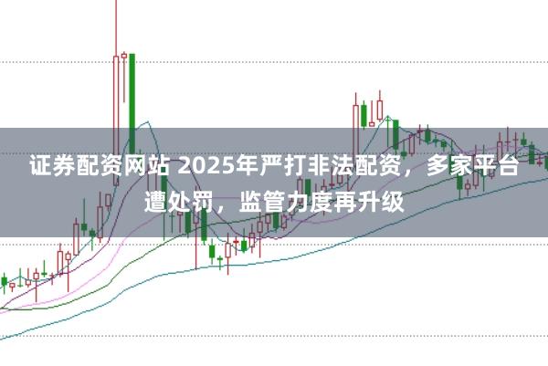 证券配资网站 2025年严打非法配资，多家平台遭处罚，监管力度再升级