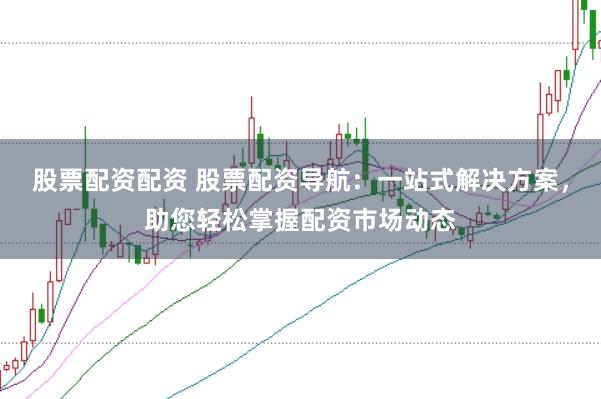股票配资配资 股票配资导航：一站式解决方案，助您轻松掌握配资市场动态