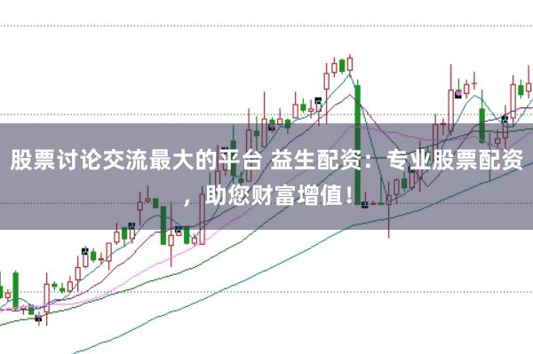 股票讨论交流最大的平台 益生配资：专业股票配资，助您财富增值！