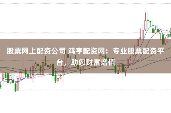 股票网上配资公司 鸿亨配资网：专业股票配资平台，助您财富增值