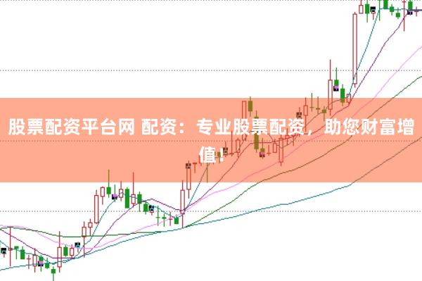 股票配资平台网 配资：专业股票配资，助您财富增值！
