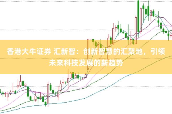 香港大牛证券 汇新智：创新智慧的汇聚地，引领未来科技发展的新趋势
