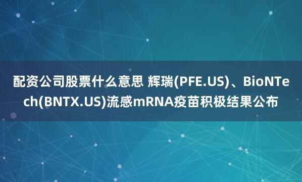 配资公司股票什么意思 辉瑞(PFE.US)、BioNTech(BNTX.US)流感mRNA疫苗积极结果公布