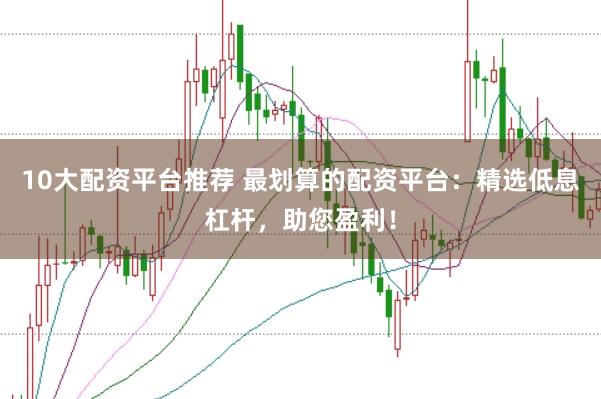 10大配资平台推荐 最划算的配资平台：精选低息杠杆，助您盈利！