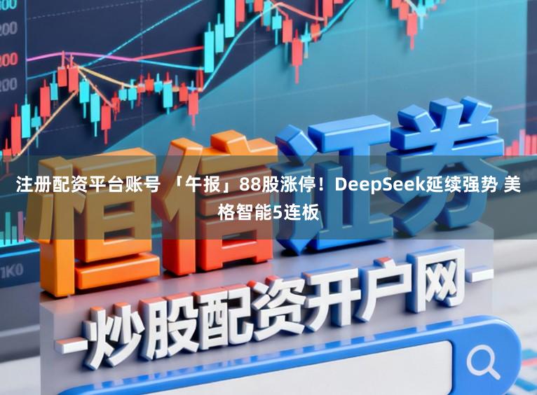 注册配资平台账号 「午报」88股涨停！DeepSeek延续强势 美格智能5连板