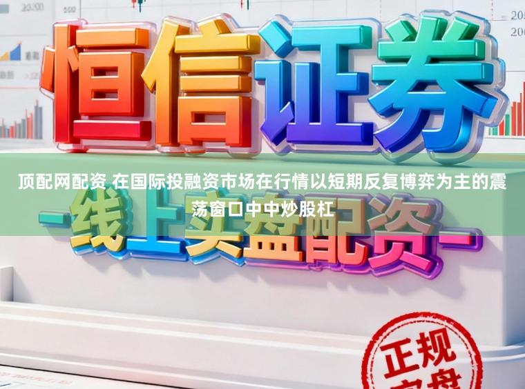 顶配网配资 在国际投融资市场在行情以短期反复博弈为主的震荡窗口中中炒股杠