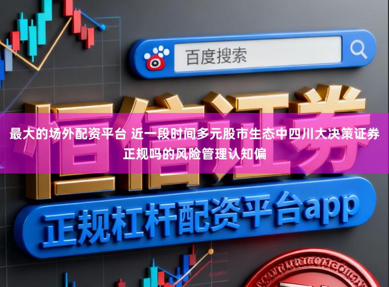 最大的场外配资平台 近一段时间多元股市生态中四川大决策证券正规吗的风险管理认知偏
