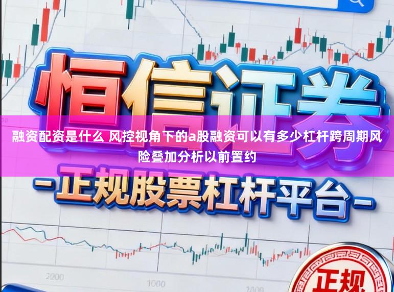 融资配资是什么 风控视角下的a股融资可以有多少杠杆跨周期风险叠加分析以前置约