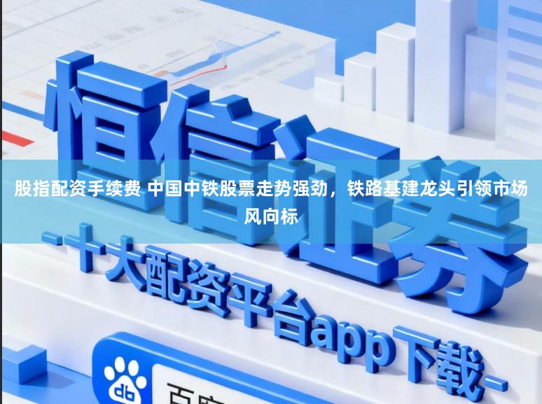 股指配资手续费 中国中铁股票走势强劲，铁路基建龙头引领市场风向标