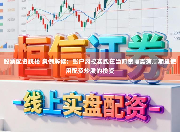 股票配资跳楼 案例解读：账户风控实践在当前宽幅震荡周期里使用配资炒股的投资